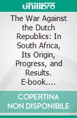 The War Against the Dutch Republics: In South Africa, Its Origin, Progress, and Results. E-book. Formato PDF ebook
