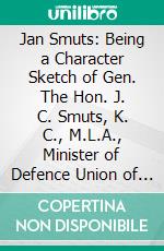 Jan Smuts: Being a Character Sketch of Gen. The Hon. J. C. Smuts, K. C., M.L.A., Minister of Defence Union of South Africa. E-book. Formato PDF ebook