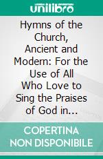 Hymns of the Church, Ancient and Modern: For the Use of All Who Love to Sing the Praises of God in Christ, in the Family, the School, or the Church. E-book. Formato PDF ebook