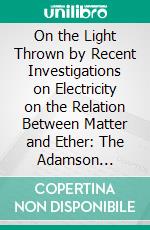 On the Light Thrown by Recent Investigations on Electricity on the Relation Between Matter and Ether: The Adamson Lecture Delivered at the University on November 4, 1907. E-book. Formato PDF ebook