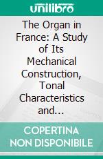 The Organ in France: A Study of Its Mechanical Construction, Tonal Characteristics and Literature, With Suggestions for the Registration, of French Organ Music Upon American Instruments. E-book. Formato PDF ebook di Wallace Goodrich