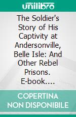 The Soldier's Story of His Captivity at Andersonville, Belle Isle: And Other Rebel Prisons. E-book. Formato PDF ebook