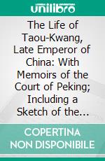 The Life of Taou-Kwang, Late Emperor of China: With Memoirs of the Court of Peking; Including a Sketch of the Principal Events in the History of the Chinese Empire During the Last Fifty Years. E-book. Formato PDF ebook di Charles Gutzlaff