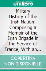 Military History of the Irish Nation: Comprising a Memoir of the Irish Brigade in the Service of France; With an Appendix of Official Papers Relative to the Brigade, From the Archives at Paris. E-book. Formato PDF ebook di Matthew O'conor