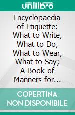 Encyclopaedia of Etiquette: What to Write, What to Do, What to Wear, What to Say; A Book of Manners for Everyday Use. E-book. Formato PDF ebook di Emily Holt