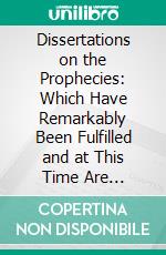 Dissertations on the Prophecies: Which Have Remarkably Been Fulfilled and at This Time Are Fulfilling in the World. E-book. Formato PDF ebook di Thomas Newton