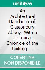 An Architectural Handbook of Glastonbury Abbey: With a Historical Chronicle of the Building. E-book. Formato PDF ebook di Frederick Bligh Bond