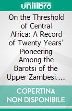 On the Threshold of Central Africa: A Record of Twenty Years' Pioneering Among the Barotsi of the Upper Zambesi. E-book. Formato PDF