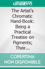 The Artist's Chromatic Hand-Book: Being a Practical Treatise on Pigments; Their Properties and Uses in Painting, to Which Is Added a Few Remarks on Vehicles and Varnishes. E-book. Formato PDF