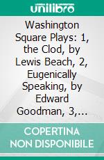 Washington Square Plays: 1, the Clod, by Lewis Beach, 2, Eugenically Speaking, by Edward Goodman, 3, Overtones, by Alice Gerstenberg, 4, Helena's Husband, by Philip Moeller. E-book. Formato PDF ebook di Lewis Beach