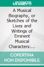 A Musical Biography, or Sketches of the Lives and Writings of Eminent Musical Characters: Interspersed With an Epitome of Interesting Musical Matter. E-book. Formato PDF