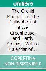 The Orchid Manual: For the Cultivation of Stove, Greenhouse, and Hardy Orchids, With a Calendar of Monthly Operations, and Classified Lists of Species. E-book. Formato PDF ebook