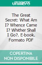 The Great Secret: What Am I? Whence Came I? Whither Shall I Go?. E-book. Formato PDF ebook