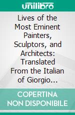 Lives of the Most Eminent Painters, Sculptors, and Architects: Translated From the Italian of Giorgio Vasari, With Notes and Illustrations, Chiefly Selected. E-book. Formato PDF ebook