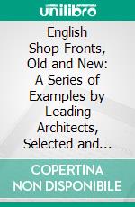 English Shop-Fronts, Old and New: A Series of Examples by Leading Architects, Selected and Specially Photographed; Together With Descriptive Notes and Illustrations. E-book. Formato PDF ebook di Horace Dan