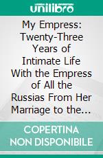 My Empress: Twenty-Three Years of Intimate Life With the Empress of All the Russias From Her Marriage to the Day of Her Exile. E-book. Formato PDF ebook