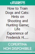 How to Train Dogs and Cats: Hints on Shooting and Hunting Game; Life Experience of Frederick H. Erb, Jr.. E-book. Formato PDF ebook