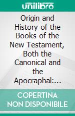 Origin and History of the Books of the New Testament, Both the Canonical and the Apocraphal: Designed to Show What the Bible Is Not, What It Is and How to Use It. E-book. Formato PDF ebook