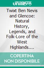 Twixt Ben Nevis and Glencoe: Natural History, Legends, and Folk-Lore of the West Highlands. E-book. Formato PDF ebook