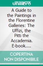 A Guide to the Paintings in the Florentine Galleries: The Uffizi, the Pitti the Accademia. E-book. Formato PDF ebook