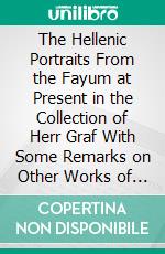 The Hellenic Portraits From the Fayum at Present in the Collection of Herr Graf With Some Remarks on Other Works of This Class, at Berlin and Elsewhere, Newly Studied and Appreciated. E-book. Formato PDF ebook