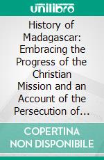 History of Madagascar: Embracing the Progress of the Christian Mission and an Account of the Persecution of the Native Christians. E-book. Formato PDF ebook di American Sunday-School Union