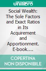 Social Wealth: The Sole Factors and Exact Ratios in Its Acquirement and Apportionment. E-book. Formato PDF ebook