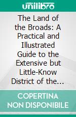 The Land of the Broads: A Practical and Illustrated Guide to the Extensive but Little-Know District of the Boards of Norfolk and Suffolk. E-book. Formato PDF ebook