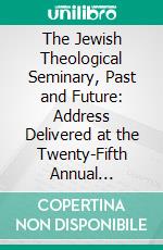 The Jewish Theological Seminary, Past and Future: Address Delivered at the Twenty-Fifth Annual Commencement, New York, June 2, 1918. E-book. Formato PDF ebook di Solomon Solis