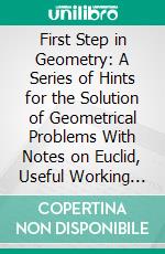 First Step in Geometry: A Series of Hints for the Solution of Geometrical Problems With Notes on Euclid, Useful Working Propositions and Many Examples. E-book. Formato PDF ebook