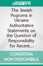 The Jewish Pogroms in Ukraine Authoritative Statements on the Question of Responsibility for Recent Outbreaks, Against the Jews in Ukraine. E-book. Formato PDF ebook di Julian Batchinsky