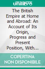 The British Empire at Home and Abroad: An Account of Its Origin, Progress and Present Position, With Full Descriptions of Canada, Australia, South Africa, India, and Other Colonies and Dependencies. E-book. Formato PDF ebook di Edgar S.