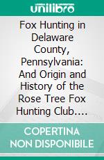 Fox Hunting in Delaware County, Pennsylvania: And Origin and History of the Rose Tree Fox Hunting Club. E-book. Formato PDF ebook