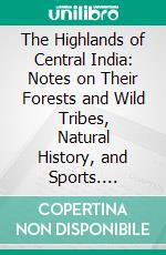 The Highlands of Central India: Notes on Their Forests and Wild Tribes, Natural History, and Sports. E-book. Formato PDF ebook