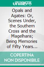 Opals and Agates: Or, Scenes Under, the Southern Cross and the Magelhans; Being Memories of Fifty Years of Australia and Polynesia. E-book. Formato PDF ebook di Nehemiah Bartley