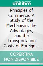 Principles of Commerce: A Study of the Mechanism, the Advantages, and the Transportation Costs of Foreign and Domestic Trade. E-book. Formato PDF ebook di Harry Gunnison Brown