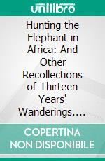 Hunting the Elephant in Africa: And Other Recollections of Thirteen Years' Wanderings. E-book. Formato PDF ebook