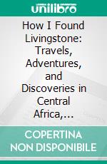 How I Found Livingstone: Travels, Adventures, and Discoveries in Central Africa, Including Four Months Residence With Dr. Livingstone. E-book. Formato PDF ebook di Henry M. Stanley