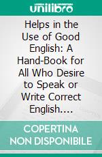 Helps in the Use of Good English: A Hand-Book for All Who Desire to Speak or Write Correct English. E-book. Formato PDF ebook