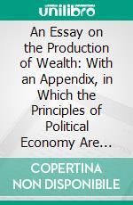 An Essay on the Production of Wealth: With an Appendix, in Which the Principles of Political Economy Are Applied to the Actual Circumstances of This Country. E-book. Formato PDF ebook