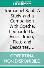 Immanuel Kant: A Study and a Comparison With Goethe, Leonardo Da Vinci, Bruno, Plato and Descartes. E-book. Formato PDF ebook