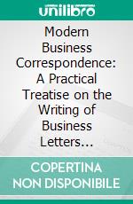 Modern Business Correspondence: A Practical Treatise on the Writing of Business Letters Including Many Exercises in Word Study, Synonyms, Ad Writing, Punctuation, Etc. E-book. Formato PDF