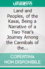 Land and Peoples, of the Kasai, Being a Narrative of a Two Year's Journey Among the Cannibals of the Equatorial, Forest and Other Savage Tribes of the South-Western Congo. E-book. Formato PDF