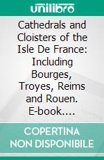 Cathedrals and Cloisters of the Isle De France: Including Bourges, Troyes, Reims and Rouen. E-book. Formato PDF ebook