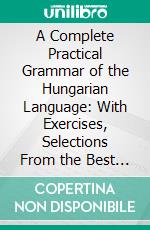 A Complete Practical Grammar of the Hungarian Language: With Exercises, Selections From the Best Authors, and Vocabularies, to Which Is Added a Historical Sketch of Hungarian Literature. E-book. Formato PDF ebook