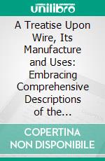 A Treatise Upon Wire, Its Manufacture and Uses: Embracing Comprehensive Descriptions of the Constructions and Applications of Wire Ropes. E-book. Formato PDF ebook