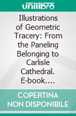 Illustrations of Geometric Tracery: From the Paneling Belonging to Carlisle Cathedral. E-book. Formato PDF