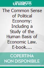 The Common Sense of Political Economy: Including a Study of the Human Basis of Economic Law. E-book. Formato PDF ebook di Philip H. Wicksteed