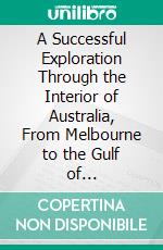 A Successful Exploration Through the Interior of Australia, From Melbourne to the Gulf of Carpentaria. E-book. Formato PDF ebook di William John Wills