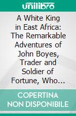 A White King in East Africa: The Remarkable Adventures of John Boyes, Trader and Soldier of Fortune, Who Became King of the Savage Wa-Kikuyu. E-book. Formato PDF ebook di John Boyes